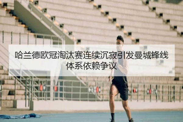 哈兰德欧冠淘汰赛连续沉寂引发曼城锋线体系依赖争议